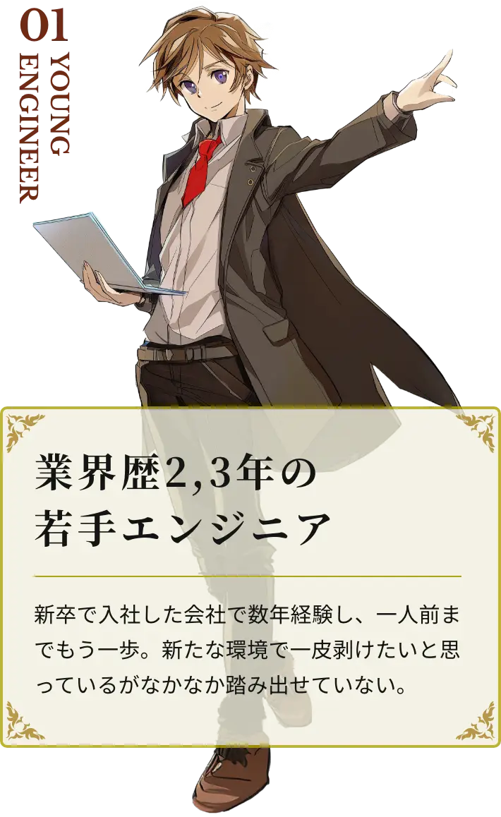 業界歴2,3年の若手エンジニア 新卒で入社した会社で数年経験し、一人前までもう一歩。新たな環境で一皮剥けたいと思っているがなかなか踏み出せていない。